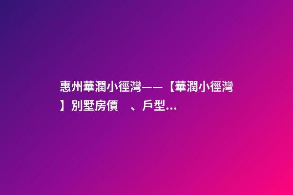 惠州華潤小徑灣——【華潤小徑灣】別墅房價、戶型、樣板間、周邊配套、